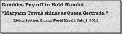 Gambles Pay off in Bold Hamlet. 
“Maryann Towne shines as Queen Gertrude.”
Living Section, Omaha World Herald July 1, 2011 

