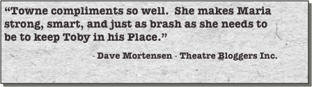 “Towne compliments so well.  She makes Maria strong, smart, and just as brash as she needs to be to keep Toby in his Place.”
                                      - Dave Mortensen - Theatre Bloggers Inc.
