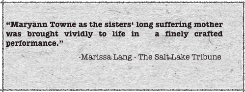 
“Maryann Towne as the sisters‘ long suffering mother was brought vividly to life in  a finely crafted performance.”
                                     -Marissa Lang - The Salt Lake Tribune 
